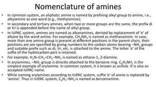 Nomenclature of amines
• In common system, an aliphatic amine is named by prefixing alkyl group to amine, i.e.,
alkylamine as one word (e.g., methylamine).
• In secondary and tertiary amines, when two or more groups are the same, the prefix di
or tri is appended before the name of alkyl group.
• In IUPAC system, amines are named as alkanamines, derived by replacement of ‘e’ of
alkane by the word amine. For example, CH3NH2 is named as methanamine. In case,
more than one amino group is present at different positions in the parent chain, their
positions are are specified by giving numbers to the carbon atoms bearing –NH2 groups
and suitable prefix such as di, tri, etc. is attached to the amine. The letter ‘e’ of the
suffix of the hydrocarbon part is retained.
• For example, H2N–CH2–CH2–NH2 is named as ethane-1, 2-diamine.
• In arylamines, –NH2 group is directly attached to the benzene ring. C6H5NH2 is the
simplest example of arylamine. In common system, it is known as aniline. It is also an
accepted IUPAC name.
• While naming arylamines according to IUPAC system, suffix ‘e’ of arene is replaced by
‘amine’. Thus in IUPAC system, C6H5–NH2 is named as benzenamine.
 