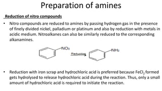 Preparation of amines
Reduction of nitro compounds
• Nitro compounds are reduced to amines by passing hydrogen gas in the presence
of finely divided nickel, palladium or platinum and also by reduction with metals in
acidic medium. Nitroalkanes can also be similarly reduced to the corresponding
alkanamines.
• Reduction with iron scrap and hydrochloric acid is preferred because FeCl2 formed
gets hydrolysed to release hydrochloric acid during the reaction. Thus, only a small
amount of hydrochloric acid is required to initiate the reaction.
 