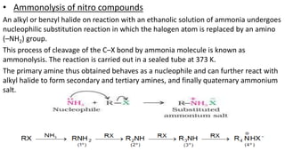 • Ammonolysis of nitro compounds
An alkyl or benzyl halide on reaction with an ethanolic solution of ammonia undergoes
nucleophilic substitution reaction in which the halogen atom is replaced by an amino
(–NH2) group.
This process of cleavage of the C–X bond by ammonia molecule is known as
ammonolysis. The reaction is carried out in a sealed tube at 373 K.
The primary amine thus obtained behaves as a nucleophile and can further react with
alkyl halide to form secondary and tertiary amines, and finally quaternary ammonium
salt.
 
