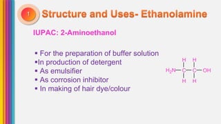 IUPAC: 2-Aminoethanol
1
 For the preparation of buffer solution
In production of detergent
 As emulsifier
 As corrosion inhibitor
 In making of hair dye/colour
H H
H2N C C OH
H H
 