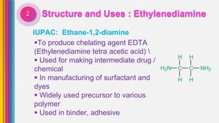 Structure and Uses : Ethylenediamine2
IUPAC: Ethane-1,2-diamine
To produce chelating agent EDTA
(Ethylenediamine tetra acetic acid) 
 Used for making intermediate drug /
chemical
 In manufacturing of surfactant and
dyes
 Widely used precursor to various
polymer
 Used in binder, adhesive
H H
H2N C C NH2
H H
 