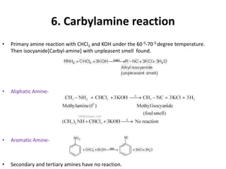 6. Carbylamine reaction
• Primary amine reaction with CHCl3 and KOH under the 60 0-70 0 degree temperature.
Then isocyanide[Carbyl-amine] with unpleasent smell found.
• Aliphatic Amine-
• Aromatic Amine-
• Secondary and tertiary amines have no reaction.
 