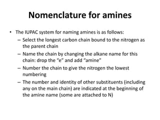 Nomenclature for amines
• The IUPAC system for naming amines is as follows:
– Select the longest carbon chain bound to the nitrogen as
the parent chain
– Name the chain by changing the alkane name for this
chain: drop the “e” and add “amine”
– Number the chain to give the nitrogen the lowest
numbering
– The number and identity of other substituents (including
any on the main chain) are indicated at the beginning of
the amine name (some are attached to N)
 