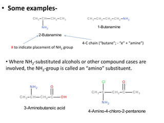 • Some examples-
2-Butanamine
1-Butanamine
# to indicate placement of NH2 group
4-C chain (“butane”; - “e” + “amine”)
3-Aminobutanoic acid
4-Amino-4-chloro-2-pentanone
• Where NH2-substituted alcohols or other compound cases are
involved, the NH2-group is called an “amino” substituent.
 