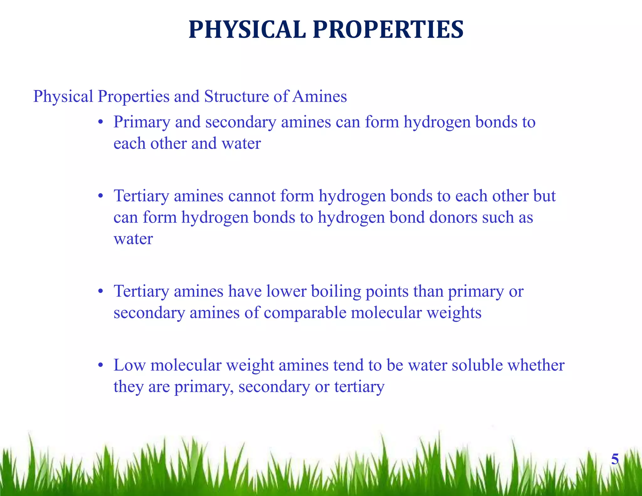 Physical Properties and Structure of Amines
• Primary and secondary amines can form hydrogen bonds to
each other and water
• Tertiary amines cannot form hydrogen bonds to each other but
can form hydrogen bonds to hydrogen bond donors such as
water
• Tertiary amines have lower boiling points than primary or
secondary amines of comparable molecular weights
• Low molecular weight amines tend to be water soluble whether
they are primary, secondary or tertiary
5
PHYSICAL PROPERTIES
 