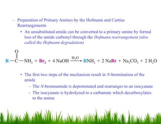 25
– Preparation of Primary Amines by the Hofmann and Curtius
Rearrangements
• An unsubstituted amide can be converted to a primary amine by formal
loss of the amide carbonyl through the Hofmann rearrangement (also
called the Hofmann degradation)
• The first two steps of the mechanism result in N-bromination of the
amide
– The N-bromoamide is deprotonated and rearranges to an isocyanate
– The isocyanate is hydrolyzed to a carbamate which decarboxylates
to the amine
 