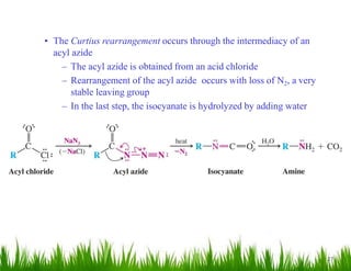 27
• The Curtius rearrangement occurs through the intermediacy of an
acyl azide
– The acyl azide is obtained from an acid chloride
– Rearrangement of the acyl azide occurs with loss of N2, a very
stable leaving group
– In the last step, the isocyanate is hydrolyzed by adding water
 