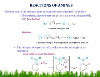 28
The lone pair of the nitrogen atom accounts for most chemistry of amines
– The unshared electron pair can act as a base or as a nucleophile
• The nitrogen lone pair can also make a carbon nucleophilic by
resonance
REACTIONS OF AMINES
 