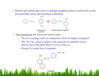 • Azo compounds are commonly used as dyes
– The azo coupling results in compounds which are highly conjugated
– The -SO3
-Na+ group is added to the molecule for solubility and to
link the dye to the polar fibers of wool, cotton etc.
– Orange II is made from 2-naphthol
35
• Phenol and aniline derivatives undergo coupling almost exclusively at the
para position unless this position is blocked
 