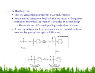 38
– The Hinsberg Test
• This test can distinguish between 1o, 2o and 3o amines
• An amine and benzenesulfonyl chloride are mixed with aqueous
potassium hydroxide; the reaction is acidified in a second step
– The results are different depending on the class of amine
• A benzenesulfonamide from a primary amine is soluble in basic
solution, but precipitates upon acidification
 