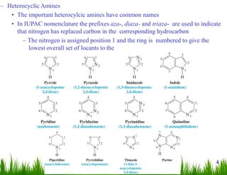– Heterocyclic Amines
• The important heterocylcic amines have common names
• In IUPAC nomenclature the prefixes aza-, diaza- and triaza- are used to indicate
that nitrogen has replaced carbon in the corresponding hydrocarbon
– The nitrogen is assigned position 1 and the ring is numbered to give the
lowest overall set of locants to the
heteroatoms
4
 