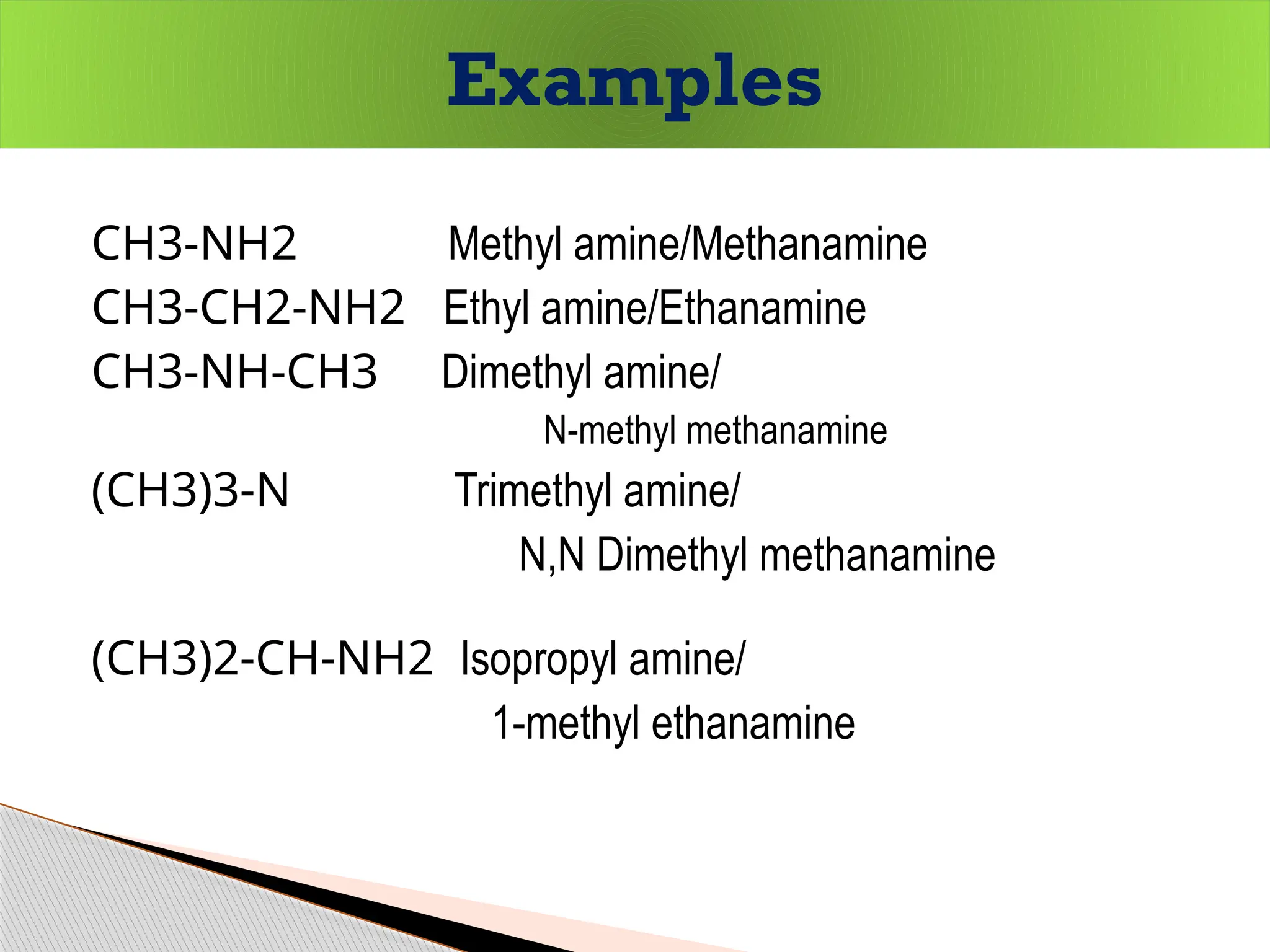 CH3-NH2 Methyl amine/Methanamine
CH3-CH2-NH2 Ethyl amine/Ethanamine
CH3-NH-CH3 Dimethyl amine/
N-methyl methanamine
(CH3)3-N Trimethyl amine/
N,N Dimethyl methanamine
(CH3)2-CH-NH2 Isopropyl amine/
1-methyl ethanamine
Examples
 