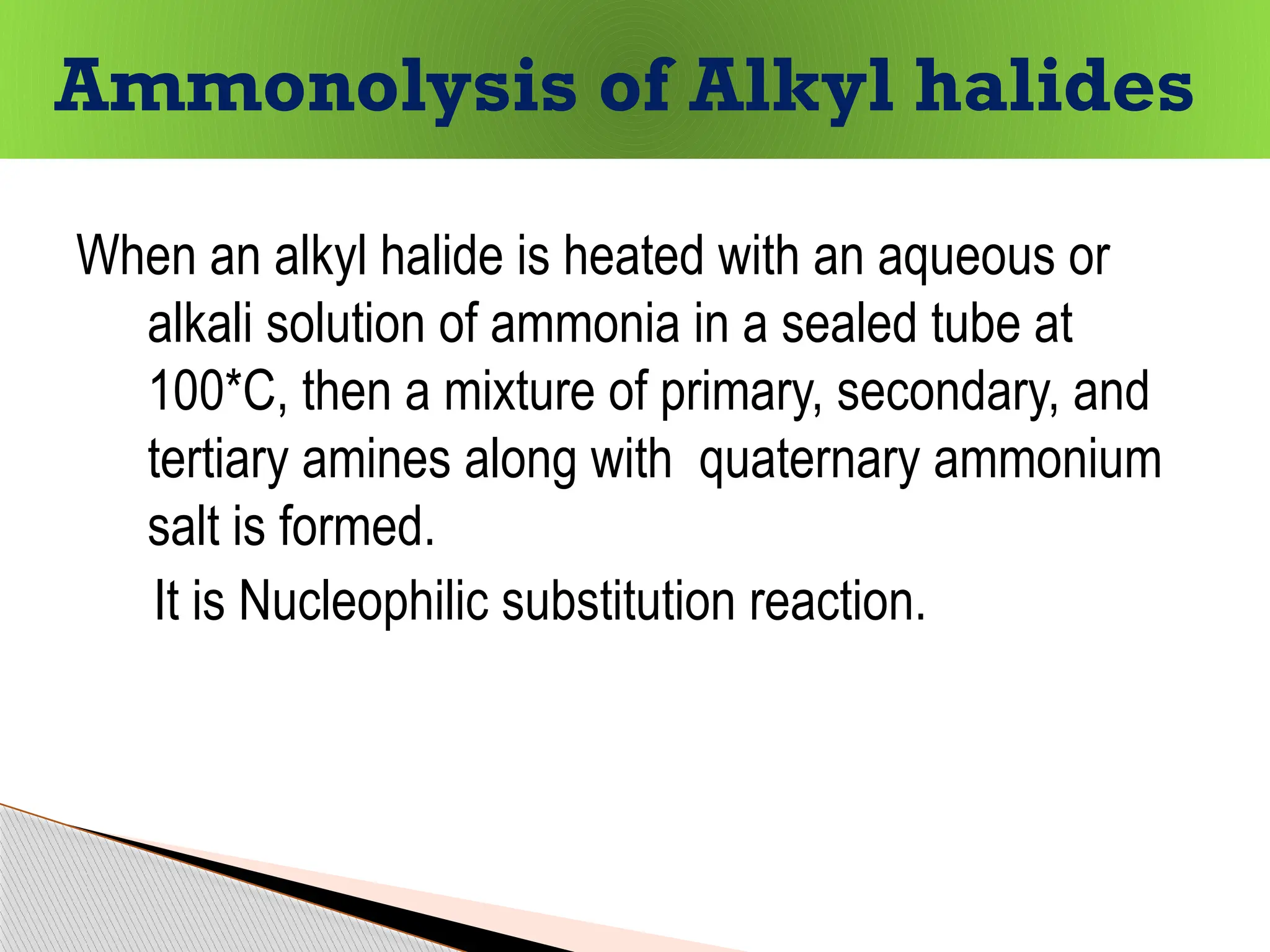 When an alkyl halide is heated with an aqueous or
alkali solution of ammonia in a sealed tube at
100*C, then a mixture of primary, secondary, and
tertiary amines along with quaternary ammonium
salt is formed.
It is Nucleophilic substitution reaction.
Ammonolysis of Alkyl halides
 
