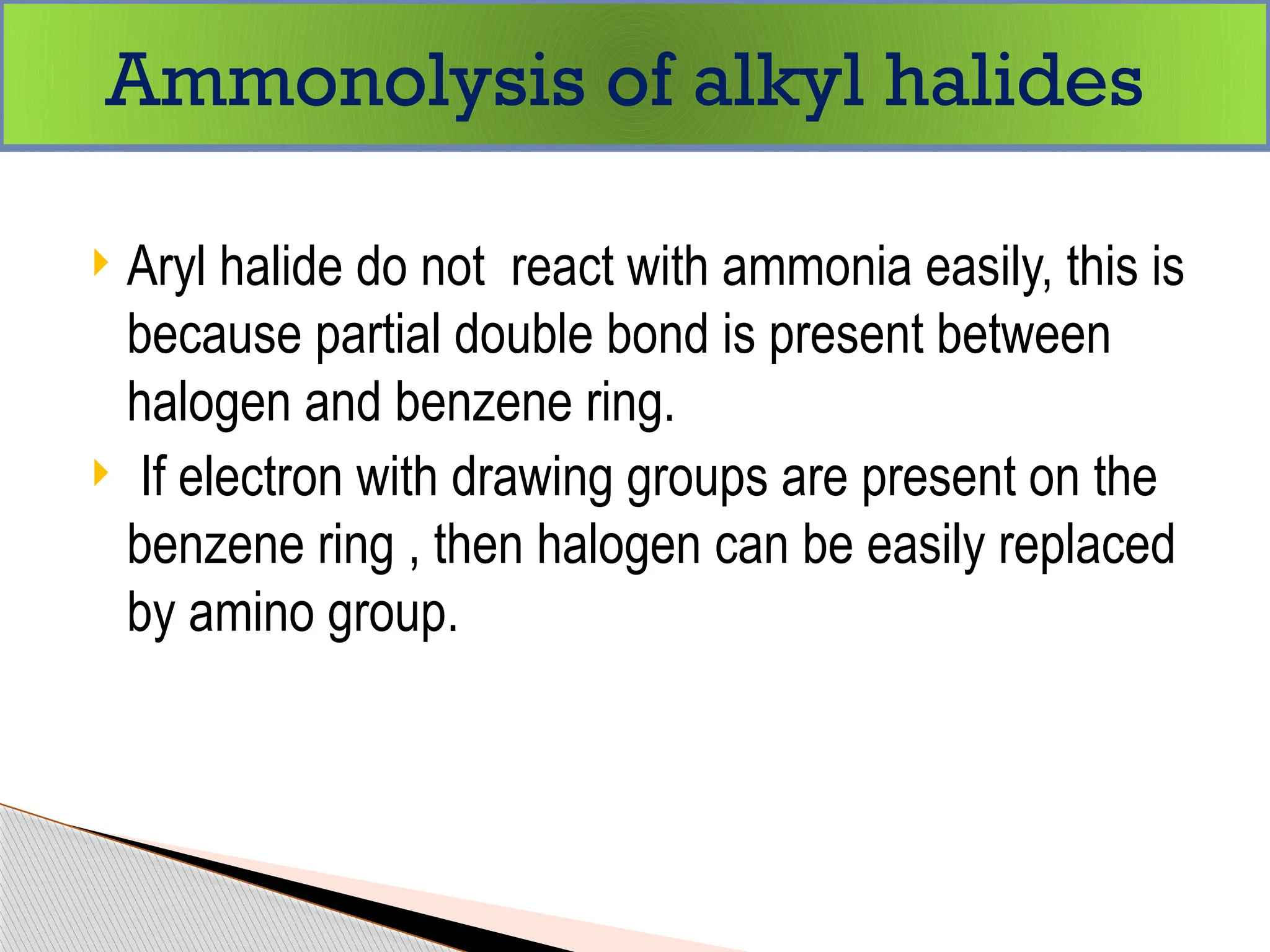  Aryl halide do not react with ammonia easily, this is
because partial double bond is present between
halogen and benzene ring.
 If electron with drawing groups are present on the
benzene ring , then halogen can be easily replaced
by amino group.
Ammonolysis of alkyl halides
 