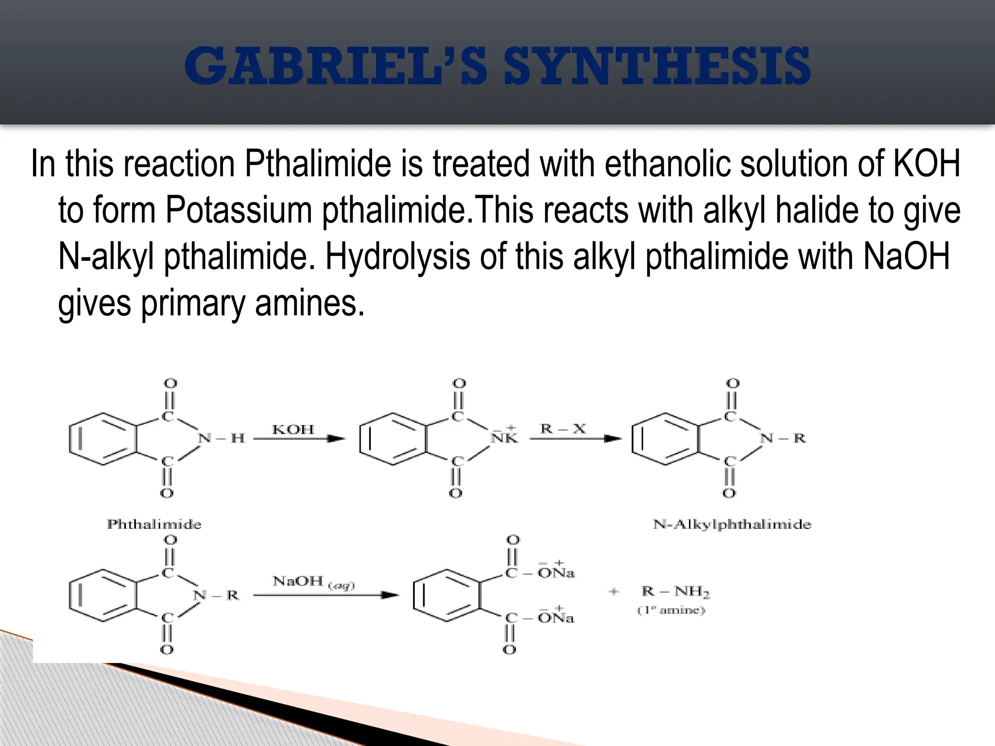In this reaction Pthalimide is treated with ethanolic solution of KOH
to form Potassium pthalimide.This reacts with alkyl halide to give
N-alkyl pthalimide. Hydrolysis of this alkyl pthalimide with NaOH
gives primary amines.
GABRIEL’S SYNTHESIS
 