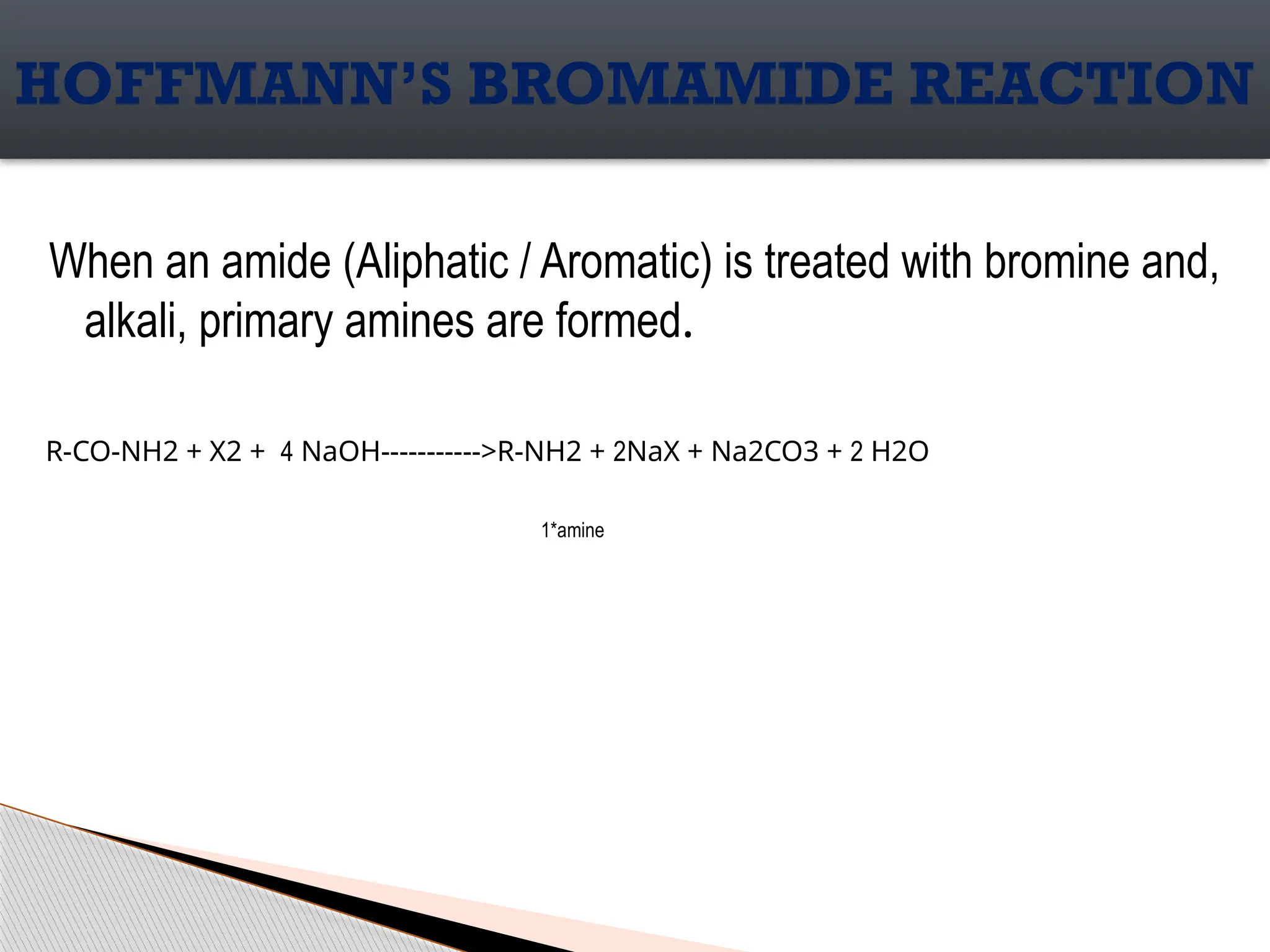 When an amide (Aliphatic / Aromatic) is treated with bromine and,
alkali, primary amines are formed.
HOFFMANN’S BROMAMIDE REACTION
R-CO-NH2 + X2 + 4 NaOH----------->R-NH2 + 2NaX + Na2CO3 + 2 H2O
1*amine
 