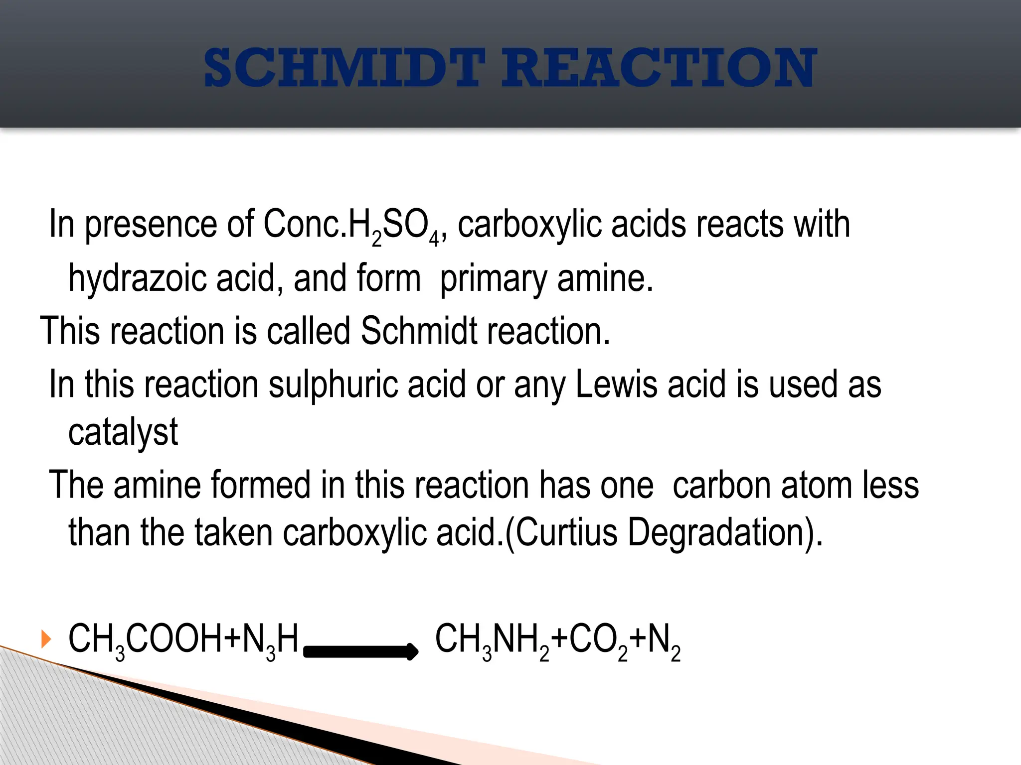 In presence of Conc.H2SO4, carboxylic acids reacts with
hydrazoic acid, and form primary amine.
This reaction is called Schmidt reaction.
In this reaction sulphuric acid or any Lewis acid is used as
catalyst
The amine formed in this reaction has one carbon atom less
than the taken carboxylic acid.(Curtius Degradation).
 CH3COOH+N3H CH3NH2+CO2+N2
SCHMIDT REACTION
 