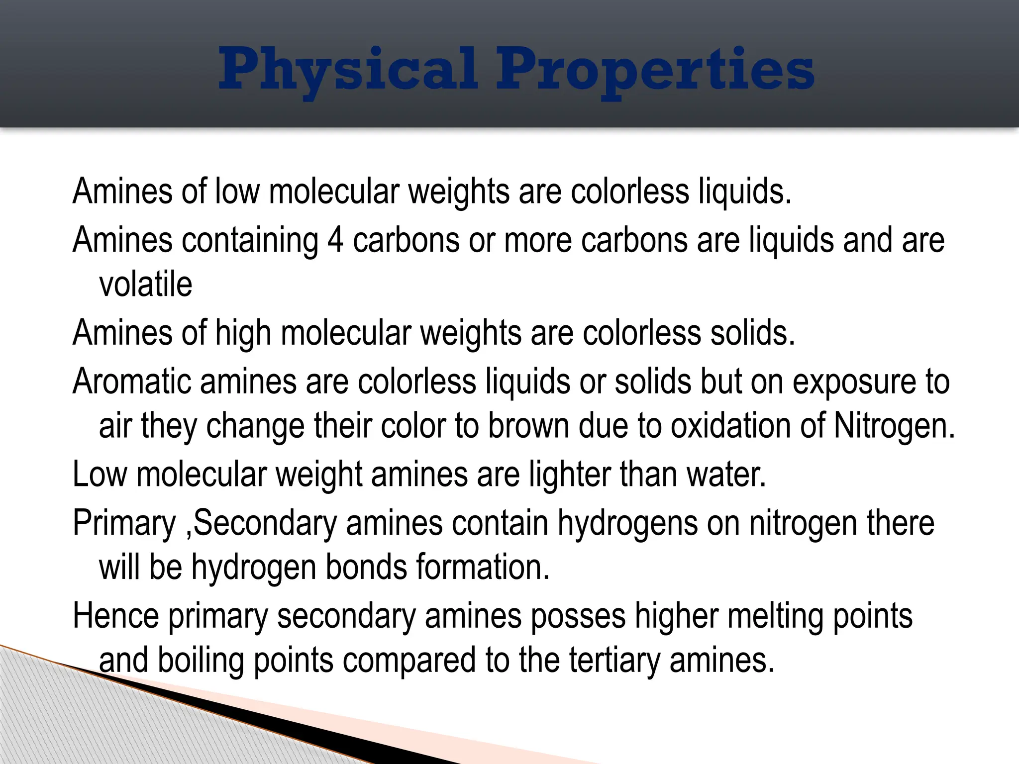 Amines of low molecular weights are colorless liquids.
Amines containing 4 carbons or more carbons are liquids and are
volatile
Amines of high molecular weights are colorless solids.
Aromatic amines are colorless liquids or solids but on exposure to
air they change their color to brown due to oxidation of Nitrogen.
Low molecular weight amines are lighter than water.
Primary ,Secondary amines contain hydrogens on nitrogen there
will be hydrogen bonds formation.
Hence primary secondary amines posses higher melting points
and boiling points compared to the tertiary amines.
Physical Properties
 