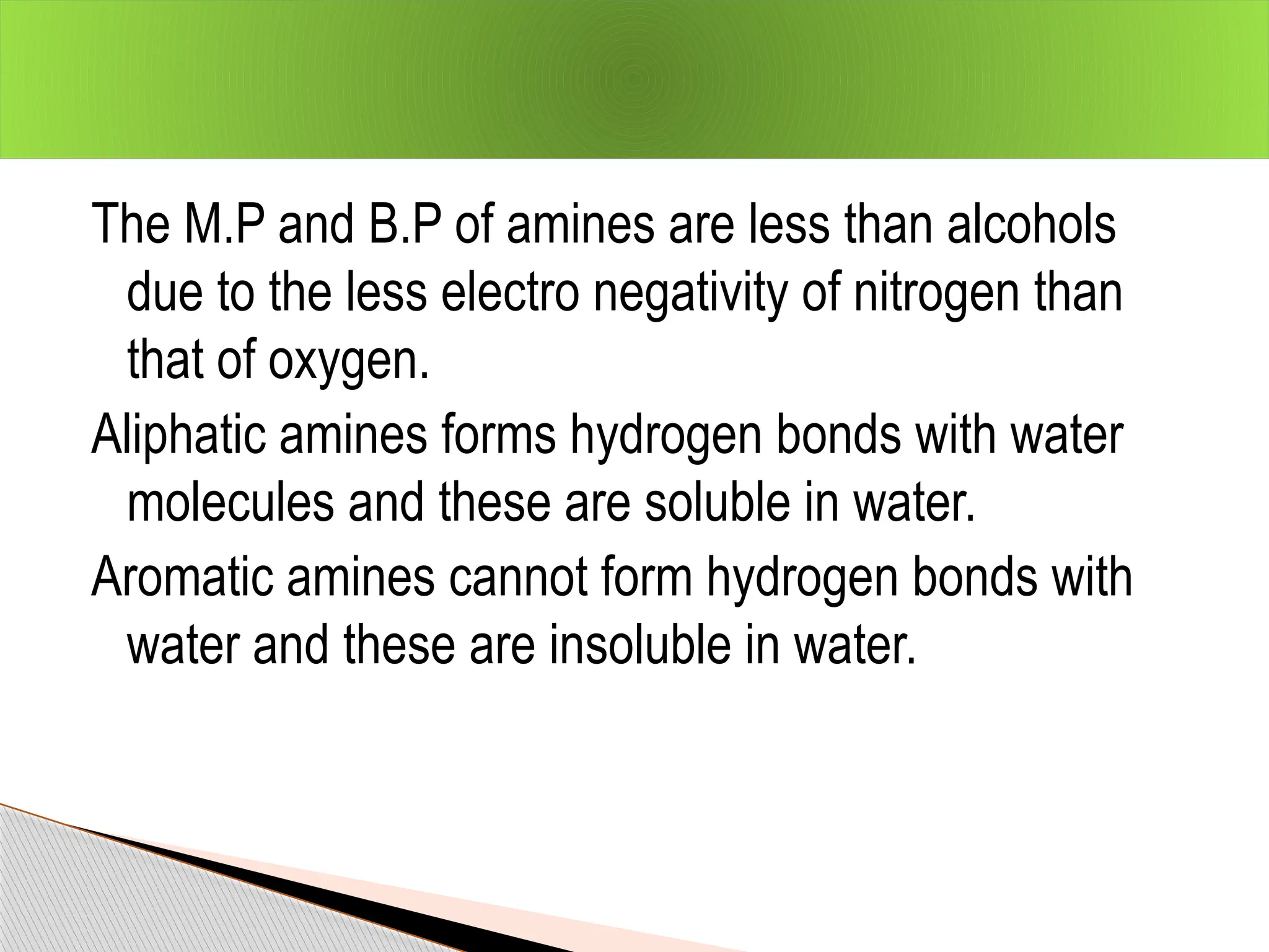 The M.P and B.P of amines are less than alcohols
due to the less electro negativity of nitrogen than
that of oxygen.
Aliphatic amines forms hydrogen bonds with water
molecules and these are soluble in water.
Aromatic amines cannot form hydrogen bonds with
water and these are insoluble in water.
 