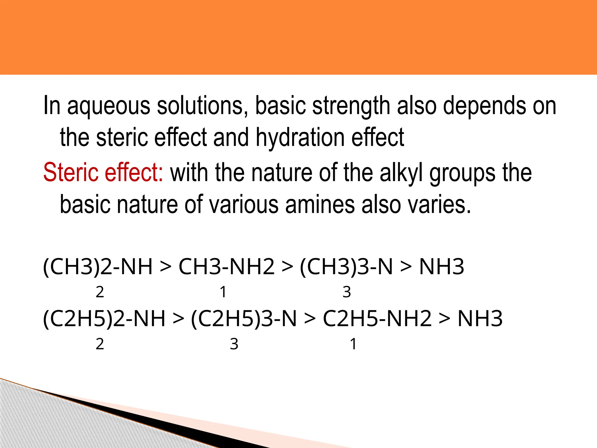 In aqueous solutions, basic strength also depends on
the steric effect and hydration effect
Steric effect: with the nature of the alkyl groups the
basic nature of various amines also varies.
(CH3)2-NH > CH3-NH2 > (CH3)3-N > NH3
2 1 3
(C2H5)2-NH > (C2H5)3-N > C2H5-NH2 > NH3
2 3 1
 