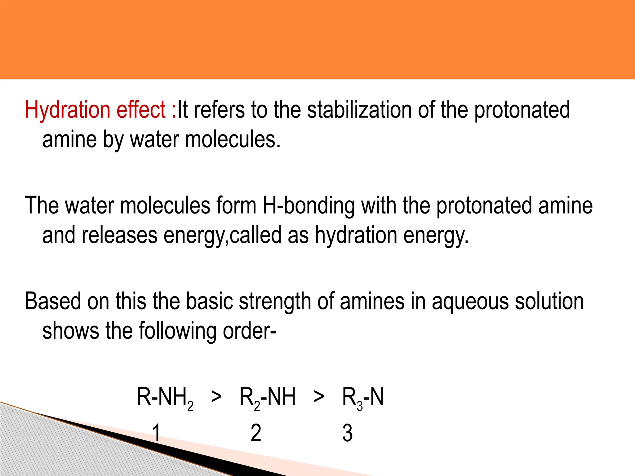 Hydration effect :It refers to the stabilization of the protonated
amine by water molecules.
The water molecules form H-bonding with the protonated amine
and releases energy,called as hydration energy.
Based on this the basic strength of amines in aqueous solution
shows the following order-
R-NH2 > R2-NH > R3-N
1 2 3
 