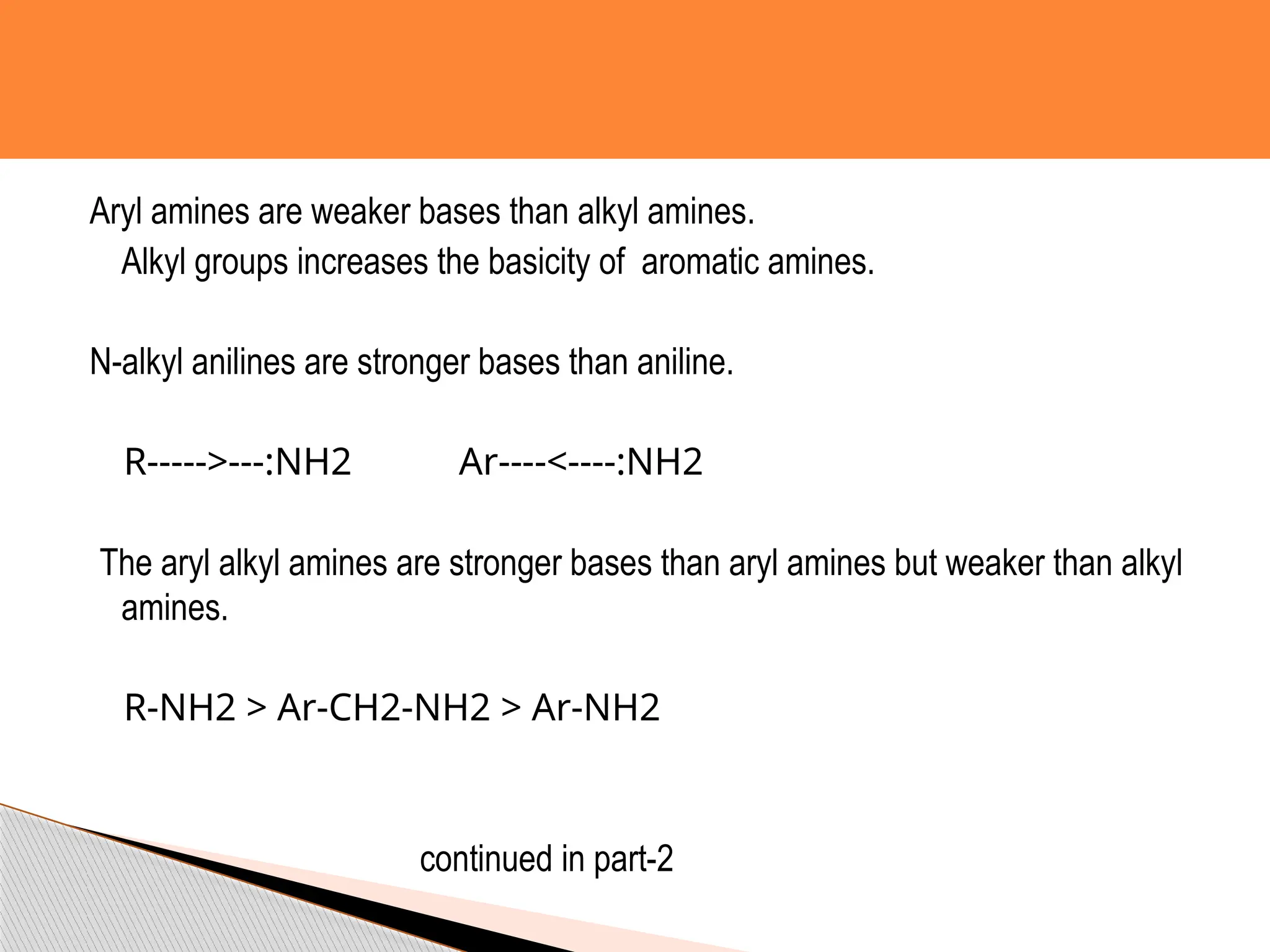 Aryl amines are weaker bases than alkyl amines.
Alkyl groups increases the basicity of aromatic amines.
N-alkyl anilines are stronger bases than aniline.
R----->---:NH2 Ar----<----:NH2
The aryl alkyl amines are stronger bases than aryl amines but weaker than alkyl
amines.
R-NH2 > Ar-CH2-NH2 > Ar-NH2
continued in part-2
 
