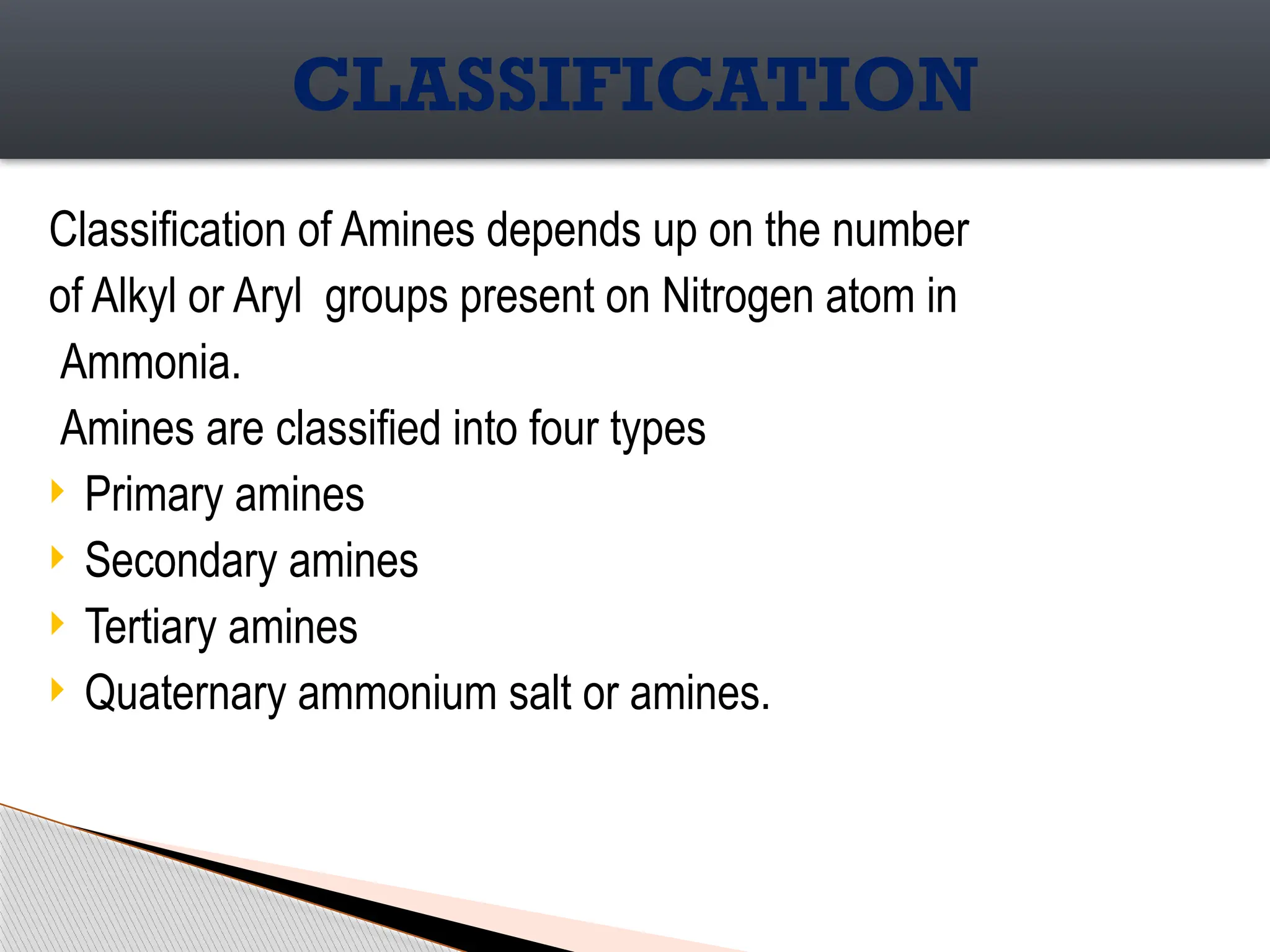 Classification of Amines depends up on the number
of Alkyl or Aryl groups present on Nitrogen atom in
Ammonia.
Amines are classified into four types
 Primary amines
 Secondary amines
 Tertiary amines
 Quaternary ammonium salt or amines.
CLASSIFICATION
 