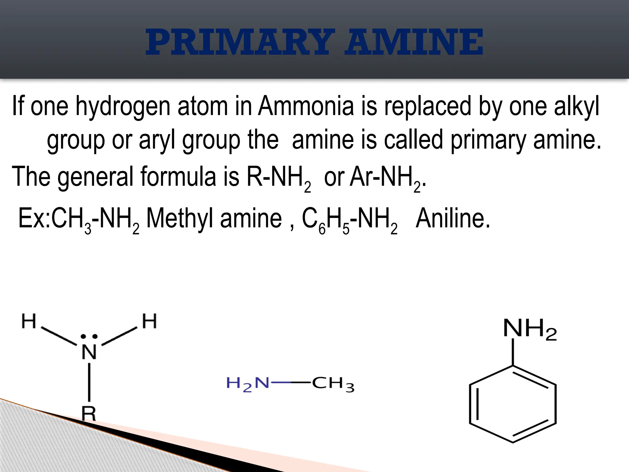 If one hydrogen atom in Ammonia is replaced by one alkyl
group or aryl group the amine is called primary amine.
The general formula is R-NH2 or Ar-NH2.
Ex:CH3-NH2 Methyl amine , C6H5-NH2 Aniline.
PRIMARY AMINE
 