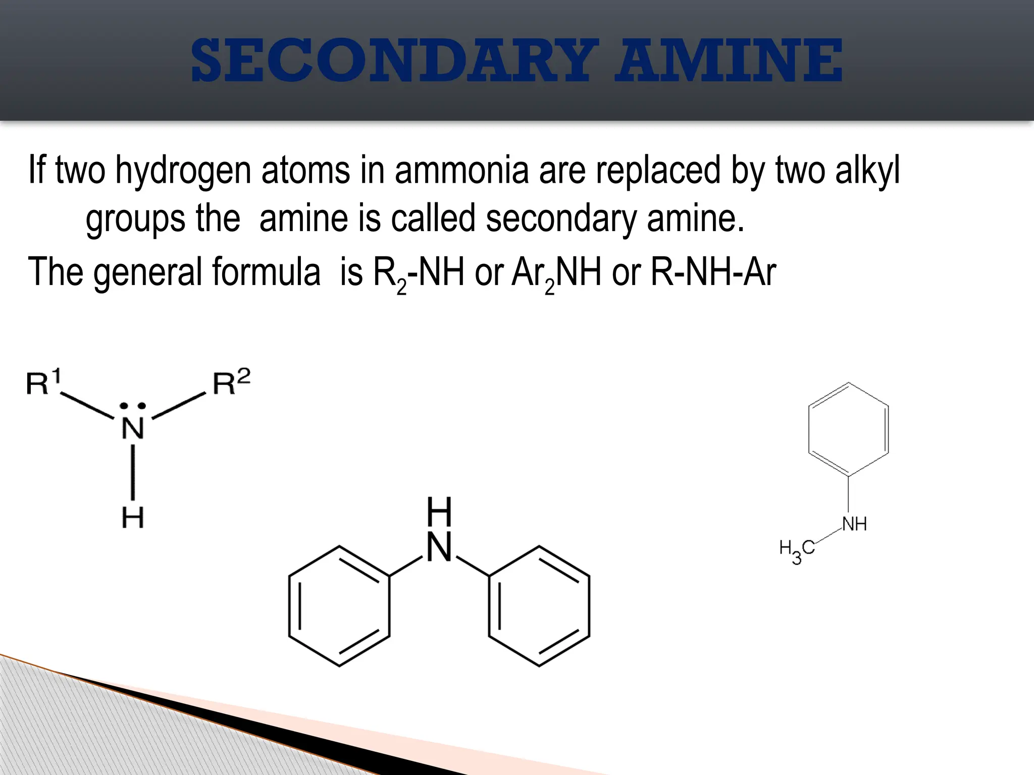 If two hydrogen atoms in ammonia are replaced by two alkyl
groups the amine is called secondary amine.
The general formula is R2-NH or Ar2NH or R-NH-Ar
SECONDARY AMINE
 