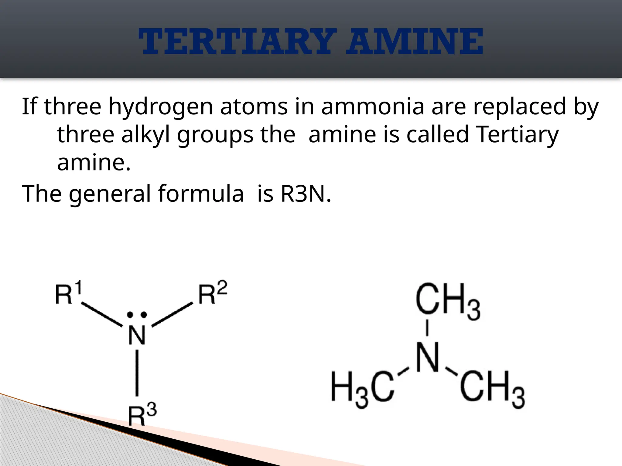 If three hydrogen atoms in ammonia are replaced by
three alkyl groups the amine is called Tertiary
amine.
The general formula is R3N.
TERTIARY AMINE
 