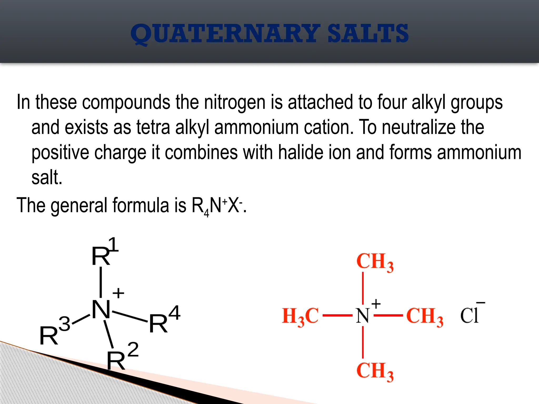 In these compounds the nitrogen is attached to four alkyl groups
and exists as tetra alkyl ammonium cation. To neutralize the
positive charge it combines with halide ion and forms ammonium
salt.
The general formula is R4N+
X-
.
QUATERNARY SALTS
 