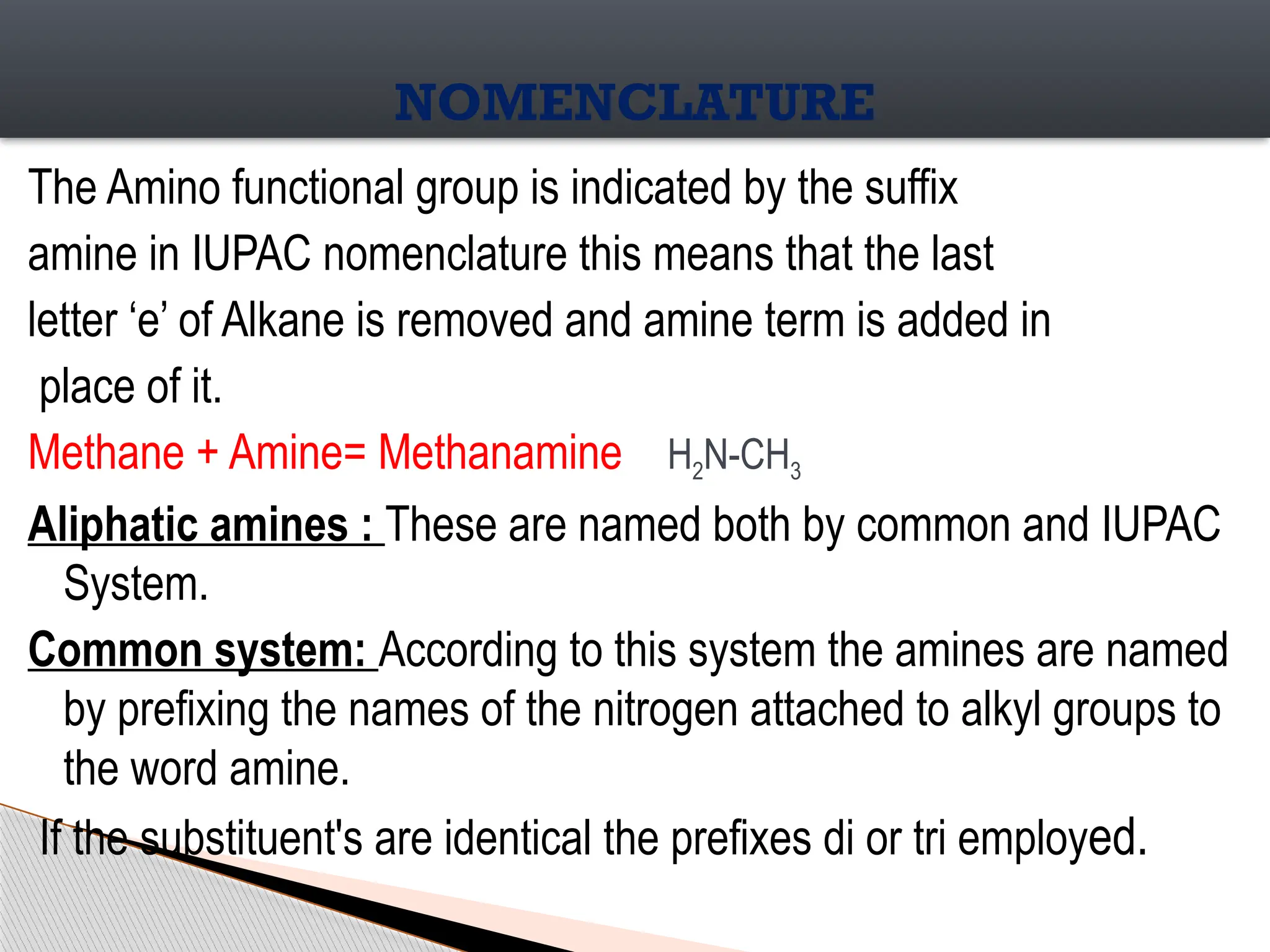 The Amino functional group is indicated by the suffix
amine in IUPAC nomenclature this means that the last
letter ‘e’ of Alkane is removed and amine term is added in
place of it.
Methane + Amine= Methanamine H2N-CH3
Aliphatic amines : These are named both by common and IUPAC
System.
Common system: According to this system the amines are named
by prefixing the names of the nitrogen attached to alkyl groups to
the word amine.
If the substituent's are identical the prefixes di or tri employed.
NOMENCLATURE
 