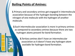Boiling Points of Amines:
1.Primary and secondary amines get engaged in intermolecula
association because of the hydrogen bonding between the
nitrogen of one molecule with the hydrogen of another
molecule.
2.Such intermolecular association is more in primary amines
as compared to secondary amines because there are two
hydrogen atoms present for bond formation.
3.Tertiary amines don’t have an intermolecular
association as it doesn’t have any hydrogen atom
available for hydrogen bond formation.
 