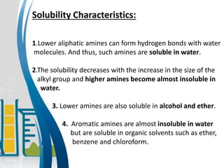 Solubility Characteristics:
1.Lower aliphatic amines can form hydrogen bonds with water
molecules. And thus, such amines are soluble in water.
2.The solubility decreases with the increase in the size of the
alkyl group and higher amines become almost insoluble in
water.
3. Lower amines are also soluble in alcohol and ether.
4. Aromatic amines are almost insoluble in water
but are soluble in organic solvents such as ether,
benzene and chloroform.
 
