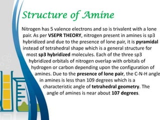 Structure of Amine
Nitrogen has 5 valence electrons and so is trivalent with a lone
pair. As per VSEPR THEORY, nitrogen present in amines is sp3
hybridized and due to the presence of lone pair, it is pyramidal
instead of tetrahedral shape which is a general structure for
most sp3 hybridized molecules. Each of the three sp3
hybridized orbitals of nitrogen overlap with orbitals of
hydrogen or carbon depending upon the configuration of
amines. Due to the presence of lone pair, the C-N-H angle
in amines is less than 109 degrees which is a
characteristic angle of tetrahedral geometry. The
angle of amines is near about 107 degrees.
 