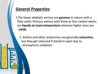General Properties:
1.The lower aliphatic amines are gaseous in nature with a
fishy smell. Primary amines with three or four carbon atoms
are liquids at room temperature whereas higher ones are
solids.
2. Aniline and other arylamines are generally colourless,
but they get coloured if stored in open due to
atmospheric oxidation.
 
