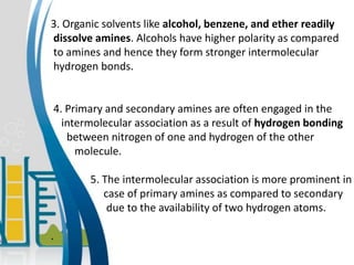 3. Organic solvents like alcohol, benzene, and ether readily
dissolve amines. Alcohols have higher polarity as compared
to amines and hence they form stronger intermolecular
hydrogen bonds.
4. Primary and secondary amines are often engaged in the
intermolecular association as a result of hydrogen bonding
between nitrogen of one and hydrogen of the other
molecule.
5. The intermolecular association is more prominent in
case of primary amines as compared to secondary
due to the availability of two hydrogen atoms.
.
 