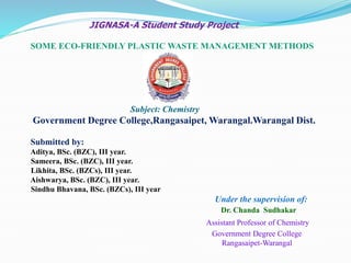 JIGNASA-A Student Study Project
SOME ECO-FRIENDLY PLASTIC WASTE MANAGEMENT METHODS
Subject: Chemistry
Government Degree College,Rangasaipet, Warangal.Warangal Dist.
Submitted by:
Aditya, BSc. (BZC), III year.
Sameera, BSc. (BZC), III year.
Likhita, BSc. (BZCs), III year.
Aishwarya, BSc. (BZC), III year.
Sindhu Bhavana, BSc. (BZCs), III year
Under the supervision of:
Dr. Chanda Sudhakar
Assistant Professor of Chemistry
Government Degree College
Rangasaipet-Warangal
 