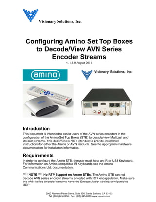 Visionary Solutions, Inc.




 Configuring Amino Set Top Boxes
   to Decode/View AVN Series
         Encoder Streams
                                  v. 1.1.0 August 2011




Introduction
This document is intended to assist users of the AVN series encoders in the
configuration of the Amino Set Top Boxes (STB) to decode/view Multicast and
Unicast streams. This document is NOT intended to provide installation
instructions for either the Amino or AVN products. See the appropriate hardware
documentation for installation information.

Requirements
In order to configure the Amino STB, the user must have an IR or USB Keyboard.
For information on Amino compatible IR Keyboards see the Amino
Communications Ltd. documentation.

**** NOTE **** No RTP Support on Amino STBs. The Amino STB can not
decode AVN series encoder streams encoded with RTP encapsulation. Make sure
the AVN series encoder streams have the Encapsulation setting configured to
UDP.

                2060 Alameda Padre Serra, Suite 100· Santa Barbara, CA 93103
                  Tel: (805) 845-8900 · Fax: (805) 845-8889 www.vsicam.com
 