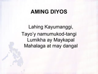 AMING DIYOS
Lahing Kayumanggi,
Tayo’y namumukod-tangi
Lumikha ay Maykapal
Mahalaga at may dangal

 