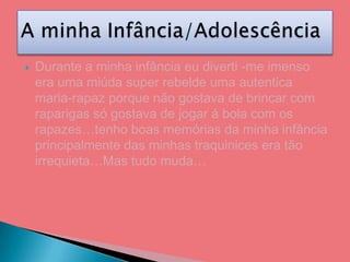 Durante a minha infância eu diverti -me imenso era uma miúda super rebelde uma autentica maria-rapaz porque não gostava de brincar com raparigas só gostava de jogar á bola com os rapazes…tenho boas memórias da minha infância principalmente das minhas traquinices era tão irrequieta…Mas tudo muda…A minha Infância/Adolescência 