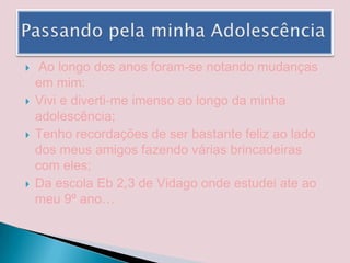  Ao longo dos anos foram-se notando mudanças em mim:Vivi e diverti-me imenso ao longo da minha adolescência;Tenho recordações de ser bastante feliz ao lado dos meus amigos fazendo várias brincadeiras com eles;Da escola Eb 2,3 de Vidago onde estudei ate ao meu 9º ano…Passando pela minha Adolescência