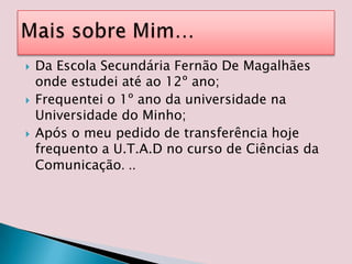 Da Escola Secundária Fernão De Magalhães onde estudei até ao 12º ano;Frequentei o 1º ano da universidade na Universidade do Minho;Após o meu pedido de transferência hoje frequento a U.T.A.D no curso de Ciências da Comunicação. ..Mais sobre Mim…