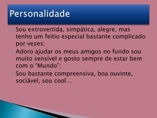 Sou extrovertida, simpática, alegre, mas tenho um feitio especial bastante complicado por vezes;Adoro ajudar os meus amigos no fundo sou muito sensível e gosto sempre de estar bem com o “Mundo”;Sou bastante compreensiva, boa ouvinte, sociável, sou cool…Personalidade