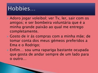 Adoro jogar voleibol; ver Tv, ler, sair com os amigos; e ser bombeira voluntária que é a minha grande paixão ao qual me entrego completamente.Gosto de ir ás compras com a minha mãe; de tomar conta dos meus gémeos preferidos a Ema e o Rodrigo;Enfim… sou uma rapariga bastante ocupada que gosta de andar sempre de um lado para o outro…Hobbies…