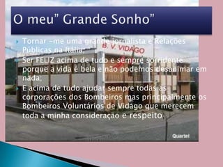 Tornar -me uma grande jornalista e Relações Públicas na Itália;Ser FELIZ acima de tudo e sempre sorridente porque a vida é bela e não podemos desanimar em nada;E acima de tudo ajudar sempre todas as corporações dos Bombeiros mas principalmente os Bombeiros Voluntários de Vidago que merecem toda a minha consideraçãoe respeito;O meu” Grande Sonho”