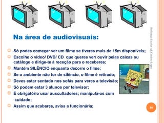 Biblioteca Escolar AE Cardoso Lopes
  Na área de audiovisuais:
 Só podes começar ver um filme se tiveres mais de 15m disponíveis;
 Escolhe o video/ DVD/ CD que queres ver/ ouvir pelas caixas ou
  catálogo e dirige-te à receção para o receberes;
 Mantém SILÊNCIO enquanto decorre o filme;
 Se o ambiente não for de silêncio, o filme é retirado;
 Deves estar sentado nos sofás para veres a televisão;
 Só podem estar 3 alunos por televisor;
 É obrigatório usar auscultadores; manipula-os com
   cuidado;
 Assim que acabares, avisa a funcionária;                            10
 