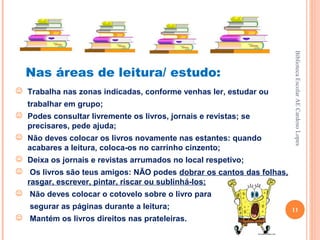 Biblioteca Escolar AE Cardoso Lopes
  Nas áreas de leitura/ estudo:
 Trabalha nas zonas indicadas, conforme venhas ler, estudar ou
   trabalhar em grupo;
 Podes consultar livremente os livros, jornais e revistas; se
  precisares, pede ajuda;
 Não deves colocar os livros novamente nas estantes: quando
  acabares a leitura, coloca-os no carrinho cinzento;
 Deixa os jornais e revistas arrumados no local respetivo;
 Os livros são teus amigos: NÃO podes dobrar os cantos das folhas,
  rasgar, escrever, pintar, riscar ou sublinhá-los;
 Não deves colocar o cotovelo sobre o livro para
   segurar as páginas durante a leitura;                              11
 Mantém os livros direitos nas prateleiras.
 