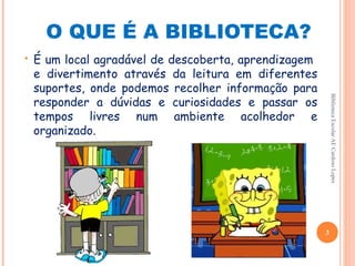 O QUE É A BIBLIOTECA?
•   É um local agradável de descoberta, aprendizagem
    e divertimento através da leitura em diferentes
    suportes, onde podemos recolher informação para
    responder a dúvidas e curiosidades e passar os




                                                           Biblioteca Escolar AE Cardoso Lopes
    tempos livres num ambiente acolhedor e
    organizado.




                                                       3
 