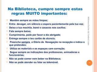 Na Biblioteca, cumpre sempre estas
     regras MUITO importantes:




                                                                      Biblioteca Escolar AE Cardoso Lopes
   Mantém sempre as mãos limpas;
   Entra devagar, em silêncio e espera pacientemente pela tua vez;
   Deixa a tua mochila, boné e casacos nos cacifos;
   Fala sempre baixo;
   Cumprimenta, pede por favor e diz obrigado;
   Entrega sempre o teu cartão de aluno/a;
   Preenche sempre o Diário de Navegação na recepção e indica o
    que pretendes;
   Utiliza os materiais e os espaços com correção;
    Segue sempre as indicações dos professores, animadoras e
    funcionárias;
   Não se pode comer nem beber na Biblioteca;
   Não se pode atender ou falar ao telemóvel.                                                7
 